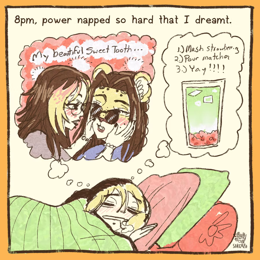 8pm, power napped so hard that I dreamt.

Sleeping drooling Destiny is dreaming about romance anime version of Destiny going "my beautiful Sweet Tooth..." while holding her boyfriend's leopard fursona face, also in anime style. And she is also dreaming about recipe of strawberry matcha latte.
8pm, power napped so hard that I dreamt.

Sleeping drooling Destiny is dreaming about romance anime version of Destiny going "my beautiful Sweet Tooth..." while holding her boyfriend's leopard fursona face, also in anime style. And she is also dreaming about recipe of strawberry matcha latte.
