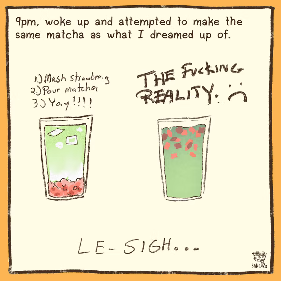 9pm, woke up and attempted to make the same matcha as what I dreamed up of. 

On left, the dream. A pretty nice and appealing looking matcha. 
On right, the reality, which looks ugly, full, messy. "THE FUCKING REALITY" with frown face. At the bottom, "le-sigh..."
9pm, woke up and attempted to make the same matcha as what I dreamed up of. 

On left, the dream. A pretty nice and appealing looking matcha. 
On right, the reality, which looks ugly, full, messy. "THE FUCKING REALITY" with frown face. At the bottom, "le-sigh..."