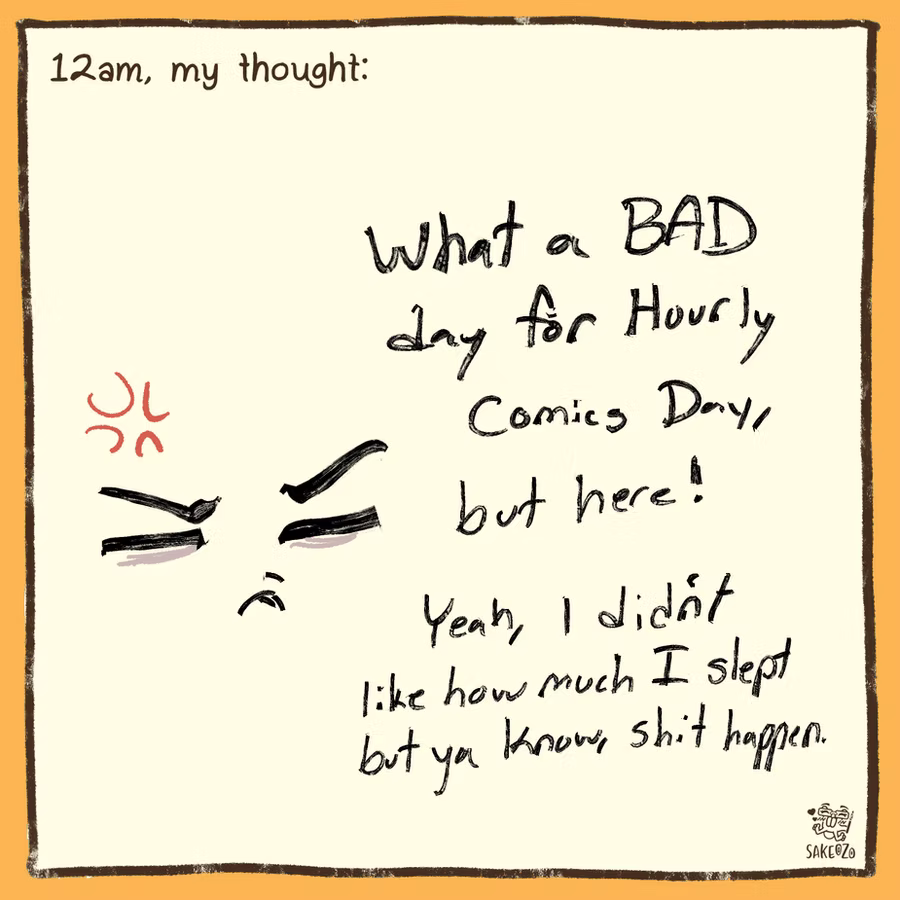 12am, my thought: What a BAD day for Hourly Comics Day, but here! Yeah, I didn't like how much I slept but ya know, shit happen. Grumpy face on left side.
12am, my thought: What a BAD day for Hourly Comics Day, but here! Yeah, I didn't like how much I slept but ya know, shit happen. Grumpy face on left side.