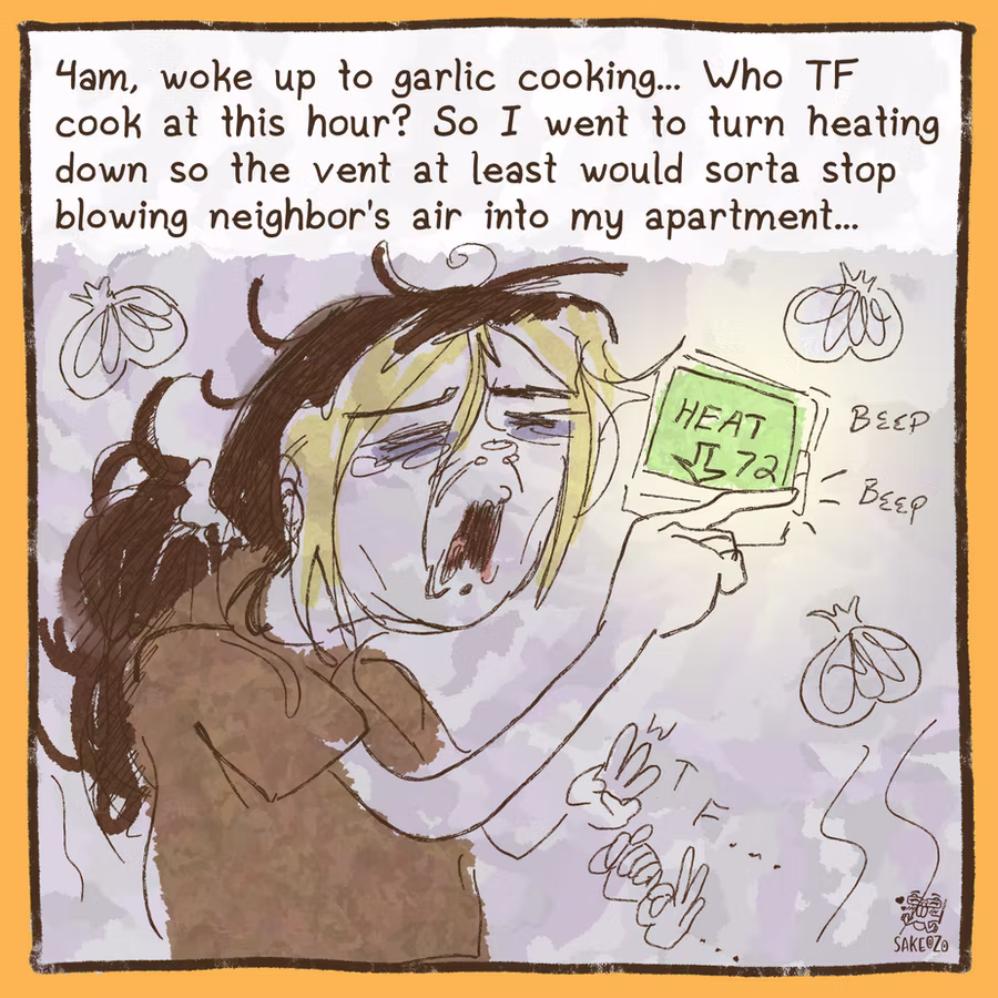 4am, woke up to garlic cooking, who the fuck cook at this hour? So I went to turn the heating down so the vent at least would sorta stop blowing neighbor's air into my apartment...

Destiny yawns, pressing down for heater on digital thingy, on her other hand she signs "WTF" and there is abstract garlic doodle around her,