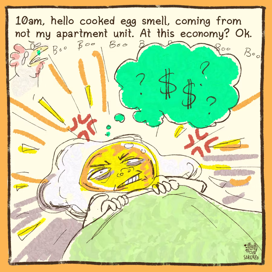 10am, hello cooked egg smell, coming from not my apartment unit. At this ecnomy? Ok. Destiny's head is a fried egg now, she is grumpy, tired, irriated, and she is thinking about money with a bunch of question signs. There is a sick rooster going boo boo boo boo boo in the background. 
10am, hello cooked egg smell, coming from not my apartment unit. At this ecnomy? Ok. Destiny's head is a fried egg now, she is grumpy, tired, irriated, and she is thinking about money with a bunch of question signs. There is a sick rooster going boo boo boo boo boo in the background.