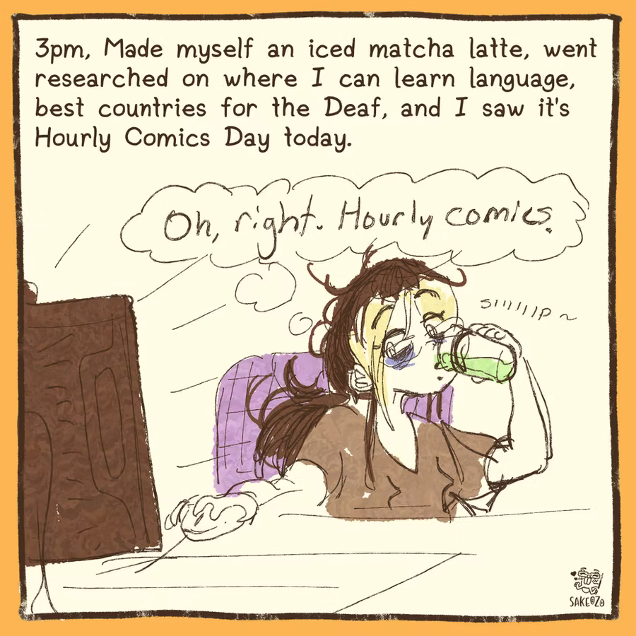 3pm. made myself an iced matcha latte, went researched on where I can learn language, best countries for the Deaf, and I saw it's Hourly Comics Day today. Destiny sips her matcha drink, looking at her computer screen, thinking, "Oh right. Hourly comics." 
3pm. made myself an iced matcha latte, went researched on where I can learn language, best countries for the Deaf, and I saw it's Hourly Comics Day today. Destiny sips her matcha drink, looking at her computer screen, thinking, "Oh right. Hourly comics."