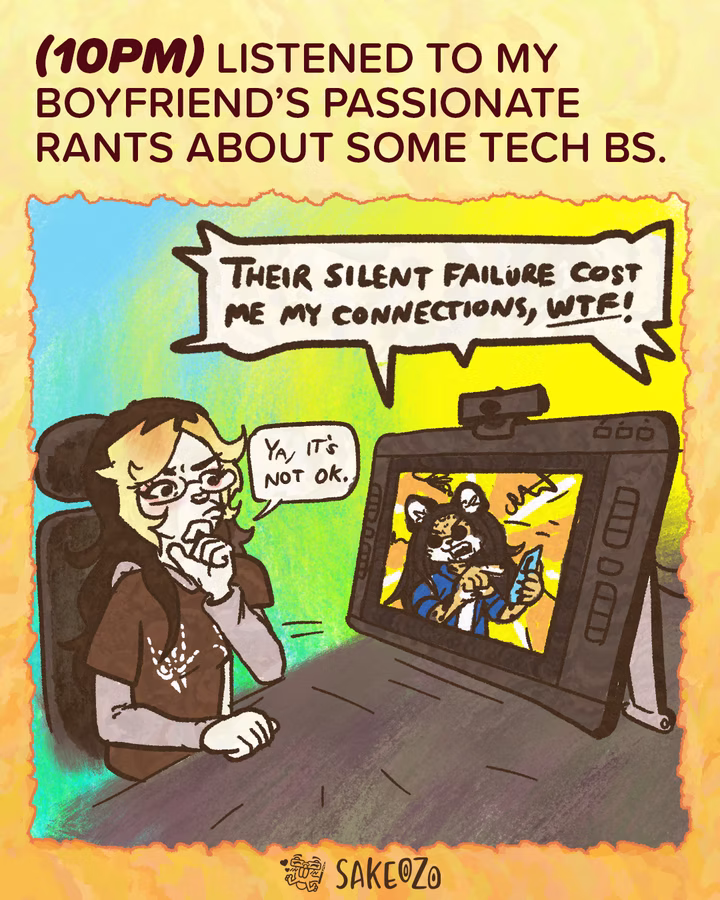 Panel 14: 10 PM
(10pm) Listened to my boyfriend’s passionate rants about some tech BS.
Destiny sits at her desk, looking thoughtfully at her drawing tablet monitor. On the screen, a male leopard furry character with long hair is ranting into a phone on videochat call. A large speech bubble from the monitor says, "Their silent failure cost me my connections, WTF!" Destiny thinks and nods, "Ya, it's not ok."
At the center of bottom under panel, there's an artist's watermark logo by Sakeozo. Icon featuring ILY pet.