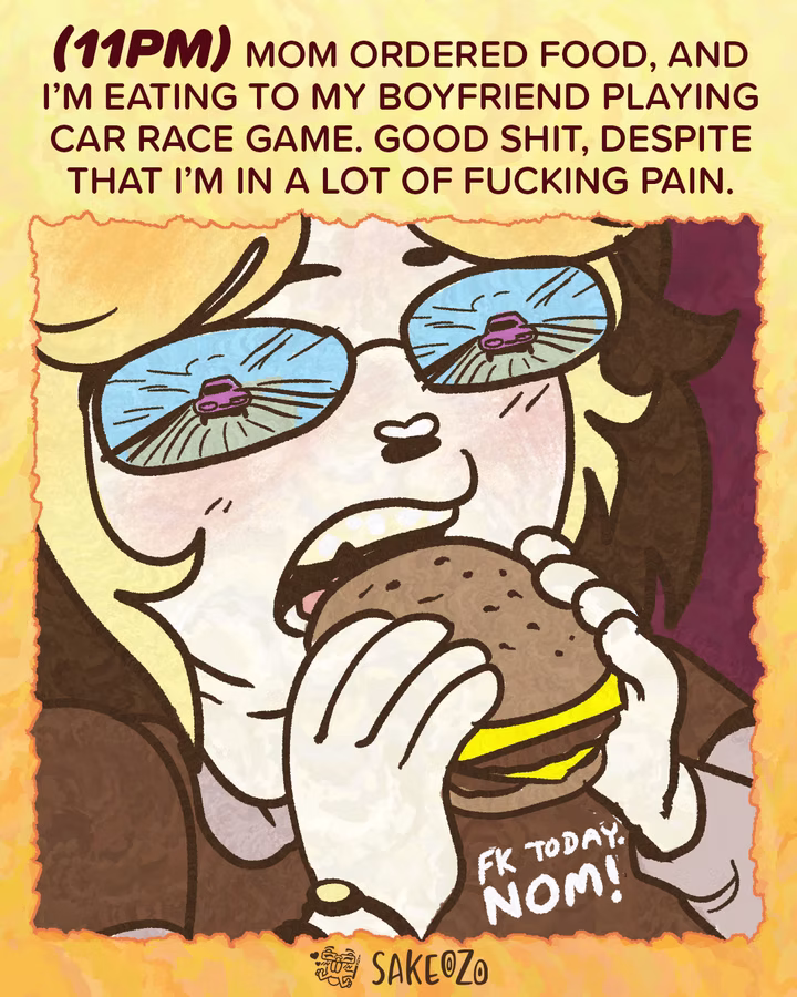 Panel 15: 11 PM
(11pm) Mom ordered food, and I’m eating to my boyfriend playing car race game. Good shit, despite that I’m in a lot of fucking pain.
An extreme close-up of Destiny’s face as she bites into a large cheeseburger. Her glasses reflect a car racing on a road. Text at the bottom reads, "FK today. NOM!"
At the center of bottom under panel, there's an artist's watermark logo by Sakeozo. Icon featuring ILY pet.