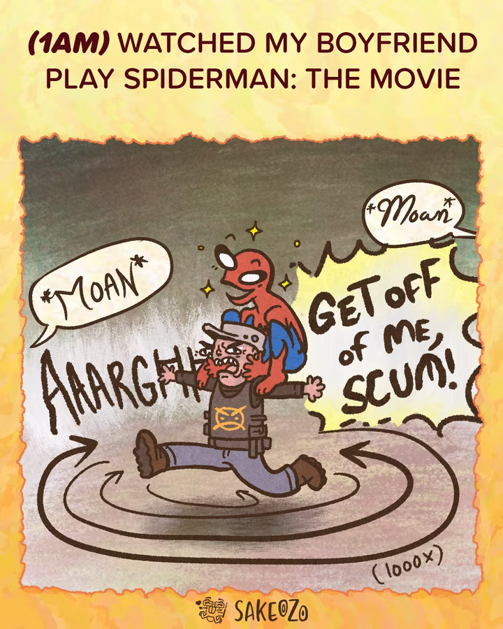 Panel 2: 1 AM
(1am) Watched my boyfriend play Spiderman: The movie
A stylized, simplified goofy looking Spider-Man is perched on the head of a freaked-out man in army outfit. The man is running in circles (indicated by "1000x" and motion lines) while shouting "AAARGH!!" and "Get off of me, scum!" Two speech bubbles with the word "Moan" appear at the top pointing at outside of panel frame.
At the center of bottom under panel, there's an artist's watermark logo by Sakeozo. Icon featuring ILY pet.