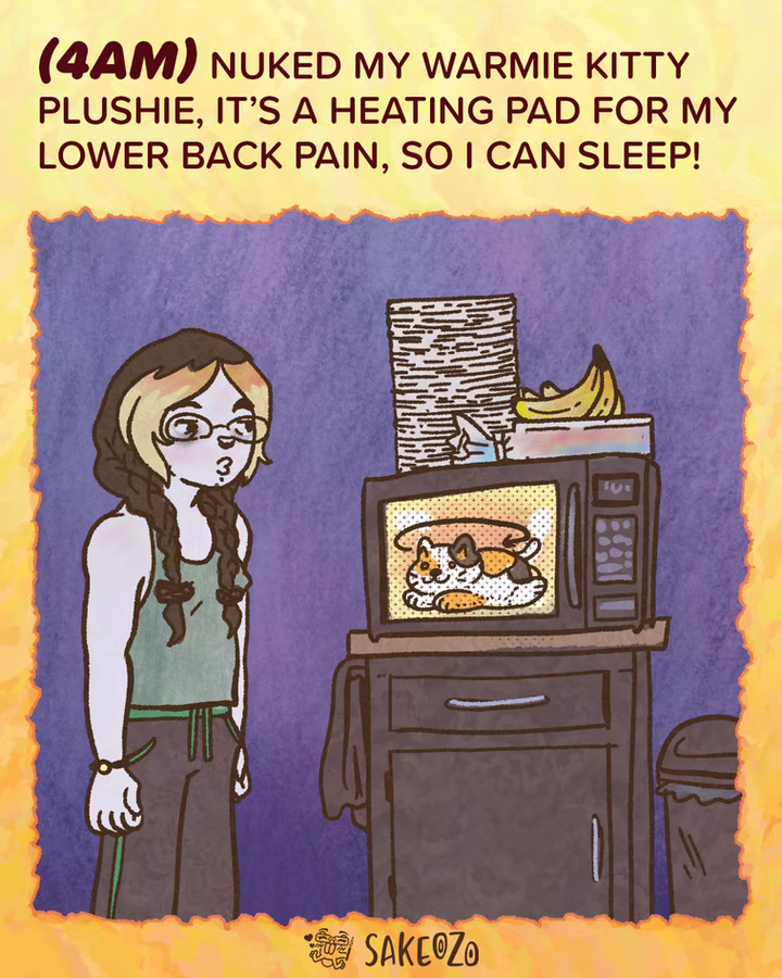 Panel 3: 4 AM
(4am) Nuked my Warmie kitty plushie, it’s a heating pad for my lower back pain, so I can sleep!
Destiny stands in a dark room wearing a tank top and lounge pants, looking at a microwave. Inside the microwave, a calico cat-shaped plushie is rotating. On top of the microwave is a stack of papers dishes and a bunch of bananas.
At the center of bottom under panel, there's an artist's watermark logo by Sakeozo. Icon featuring ILY pet.