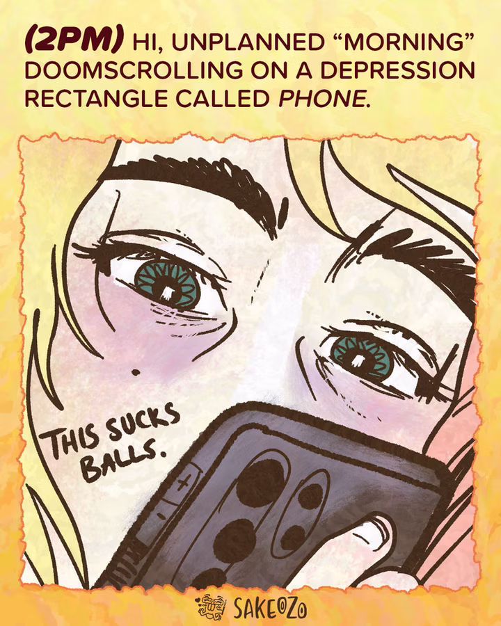 Panel 5: 2 PM
(2pm) Hi, unplanned “morning” doomscrolling on a depression rectangle called phone.
An extreme close-up of Destiny’s face, focusing on her tired eyes reflecting a screen. She is holding a smartphone close to her face. A small speech bubble says, "This sucks balls."
At the center of bottom under panel, there's an artist's watermark logo by Sakeozo. Icon featuring ILY pet.
