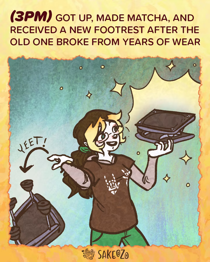 Panel 6: 3 PM
(3pm) Got up, made matcha, and received a new footrest after the old one broke from years of wear.
Destiny looks happy, holding up a new black footrest that is glowing. With her other hand, she is tossing the old, broken footrest away, accompanied by the word "Yeet!" and an arrow.
At the center of bottom under panel, there's an artist's watermark logo by Sakeozo. Icon featuring ILY pet.