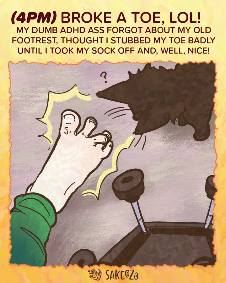 Panel 8: 4 PM (Part 2)
(4pm) Broke a toe, lol! My dumb ADHD ass forgot about my old footrest, thought I stubbed my toe badly until I took my sock off and, well, nice!
A close-up of Destiny's bare foot with a visibly crooked middle toe. Sharp yellow impact lines radiated from the toe. In the background, the metal legs of the broken footrest are visible, and a black cat looks at Destiny's foot with a question mark over its head.
At the center of bottom under panel, there's an artist's watermark logo by Sakeozo. Icon featuring ILY pet.